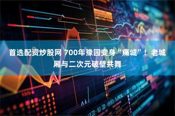 首选配资炒股网 700年豫园变身“痛城”！老城厢与二次元破壁共舞
