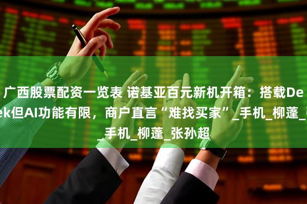 广西股票配资一览表 诺基亚百元新机开箱：搭载DeepSeek但AI功能有限，商户直言“难找买家”_手机_柳蓬_张孙超