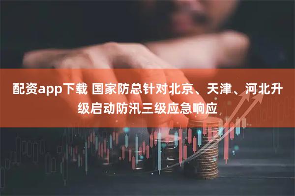 配资app下载 国家防总针对北京、天津、河北升级启动防汛三级应急响应