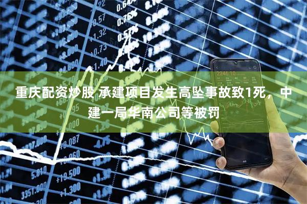 重庆配资炒股 承建项目发生高坠事故致1死，中建一局华南公司等被罚