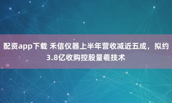 配资app下载 禾信仪器上半年营收减近五成，拟约3.8亿收购控股量羲技术