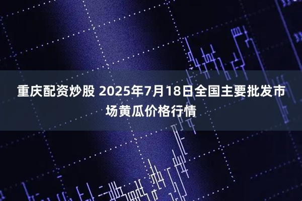 重庆配资炒股 2025年7月18日全国主要批发市场黄瓜价格行情