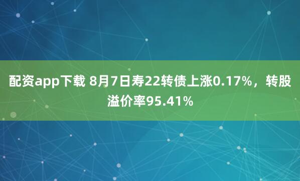 配资app下载 8月7日寿22转债上涨0.17%，转股溢价率95.41%