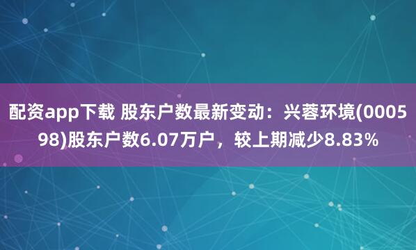 配资app下载 股东户数最新变动：兴蓉环境(000598)股东户数6.07万户，较上期减少8.83%