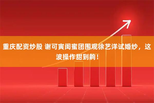 重庆配资炒股 谢可寅闺蜜团围观徐艺洋试婚纱，这波操作甜到齁！