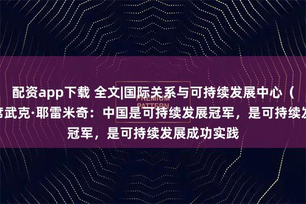 配资app下载 全文|国际关系与可持续发展中心(CIRSD)主席武克·耶雷米奇:中国是可持续发展冠军,是可持续发展成功实践