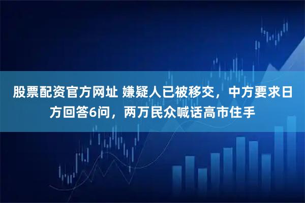 股票配资官方网址 嫌疑人已被移交，中方要求日方回答6问，两万民众喊话高市住手