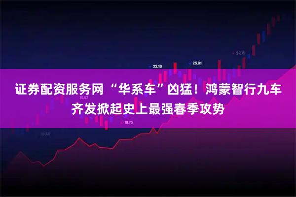证券配资服务网 “华系车”凶猛！鸿蒙智行九车齐发掀起史上最强春季攻势