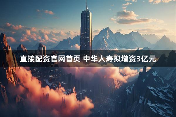 直接配资官网首页 中华人寿拟增资3亿元