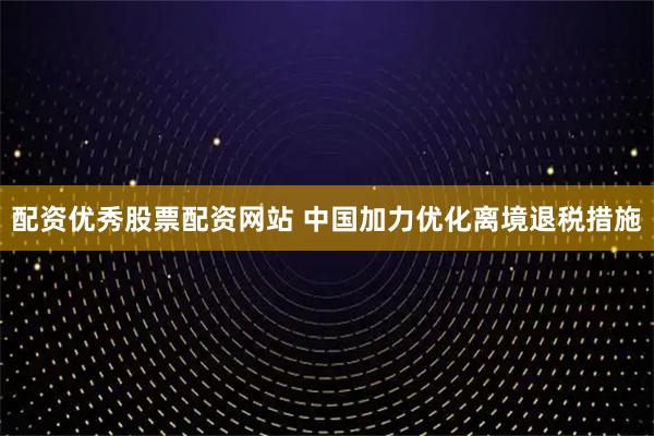 配资优秀股票配资网站 中国加力优化离境退税措施