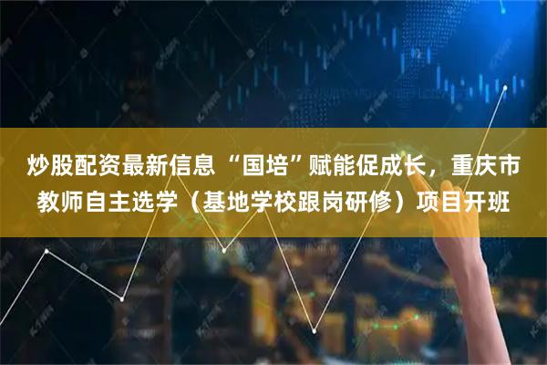 炒股配资最新信息 “国培”赋能促成长，重庆市教师自主选学（基地学校跟岗研修）项目开班
