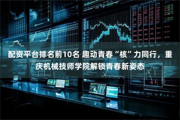配资平台排名前10名 趣动青春“核”力同行,重庆机械技师学院解锁青春新姿态
