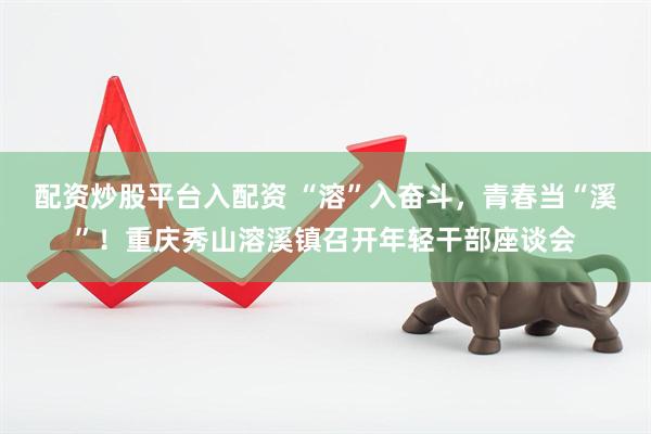 配资炒股平台入配资 “溶”入奋斗，青春当“溪”！重庆秀山溶溪镇召开年轻干部座谈会