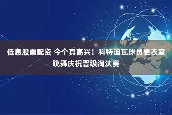低息股票配资 今个真高兴！科特迪瓦球员更衣室跳舞庆祝晋级淘汰赛