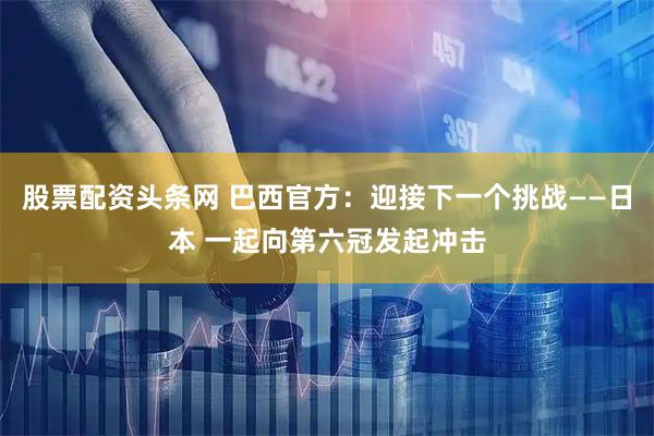 股票配资头条网 巴西官方：迎接下一个挑战——日本 一起向第六冠发起冲击