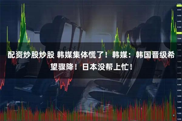 配资炒股炒股 韩媒集体慌了！韩媒：韩国晋级希望骤降！日本没帮上忙！
