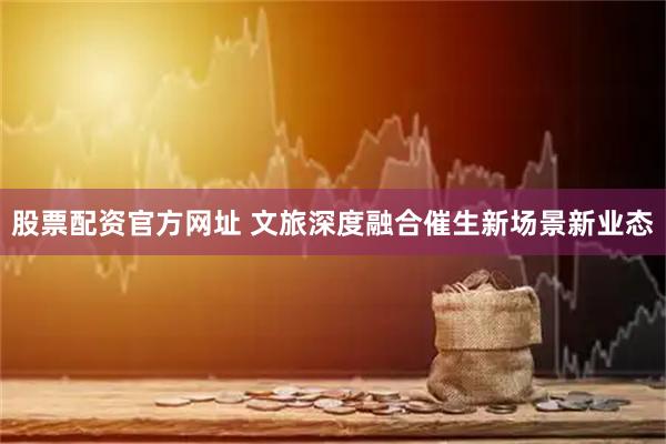 股票配资官方网址 文旅深度融合催生新场景新业态